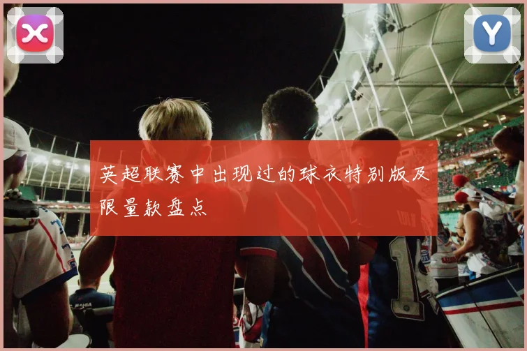 英超联赛中出现过的球衣特别版及限量款盘点