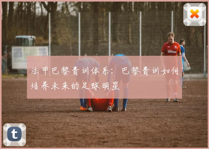 法甲巴黎青训体系:巴黎青训如何培养未来的足球明星