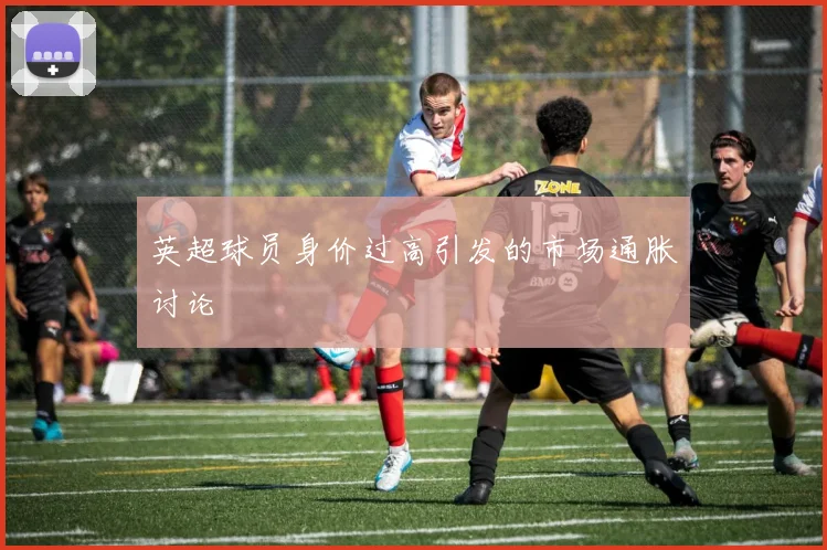英超球员身价过高引发的市场通胀讨论